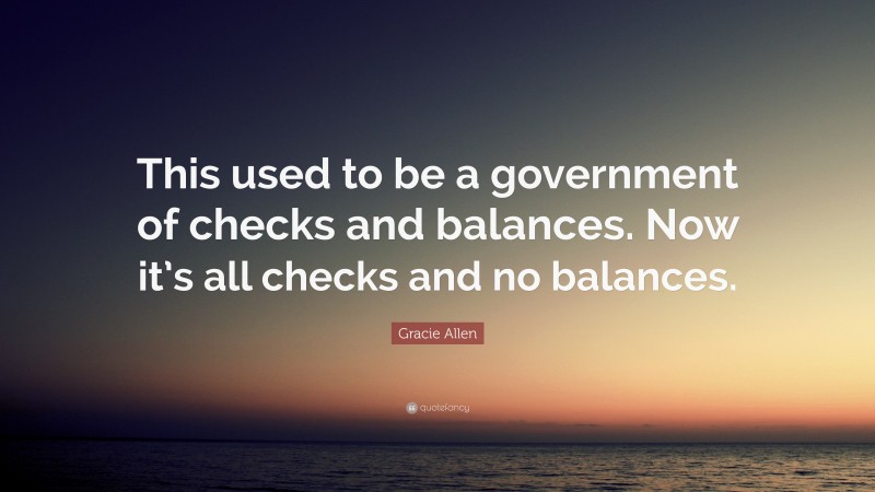 Gracie Allen Quote: “This used to be a government of checks and balances. Now it’s all checks and no balances.”