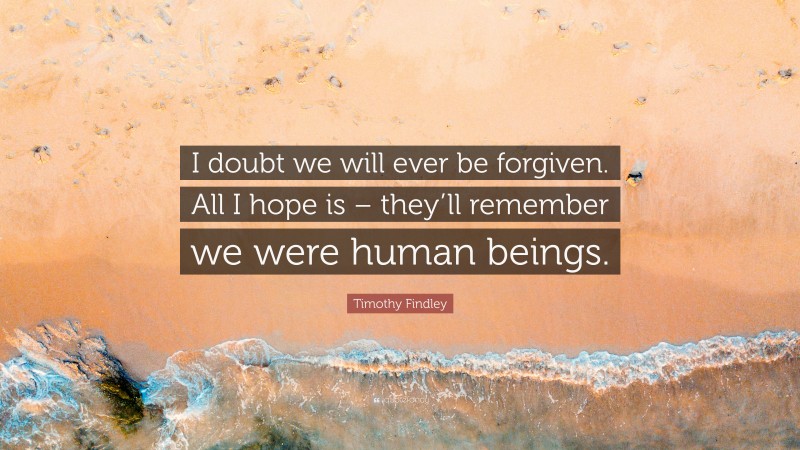 Timothy Findley Quote: “I doubt we will ever be forgiven. All I hope is – they’ll remember we were human beings.”