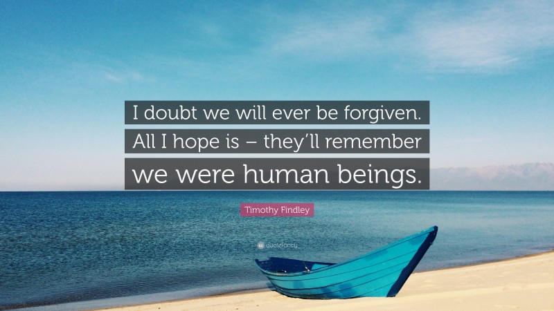 Timothy Findley Quote: “I doubt we will ever be forgiven. All I hope is – they’ll remember we were human beings.”