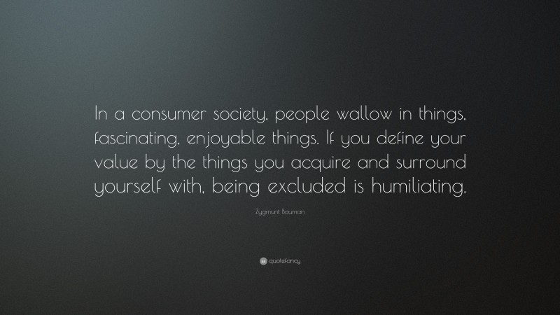 Zygmunt Bauman Quote: “In a consumer society, people wallow in things, fascinating, enjoyable things. If you define your value by the things you acquire and surround yourself with, being excluded is humiliating.”