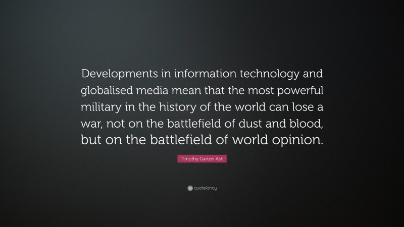 Timothy Garton Ash Quote: “Developments in information technology and globalised media mean that the most powerful military in the history of the world can lose a war, not on the battlefield of dust and blood, but on the battlefield of world opinion.”