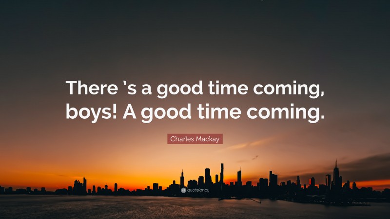Charles Mackay Quote: “There ’s a good time coming, boys! A good time coming.”