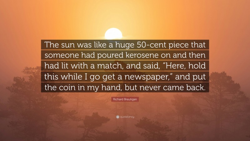 Richard Brautigan Quote: “The sun was like a huge 50-cent piece that someone had poured kerosene on and then had lit with a match, and said, “Here, hold this while I go get a newspaper,” and put the coin in my hand, but never came back.”