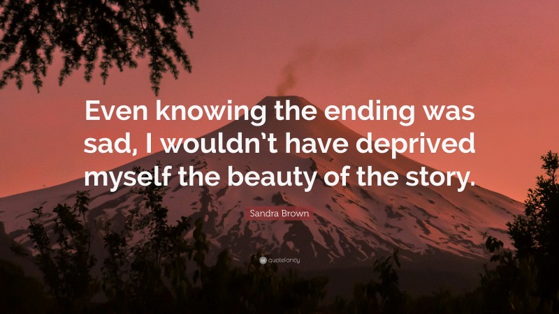 Sandra Brown Quote: “Even knowing the ending was sad, I wouldn’t have deprived myself the beauty of the story.”