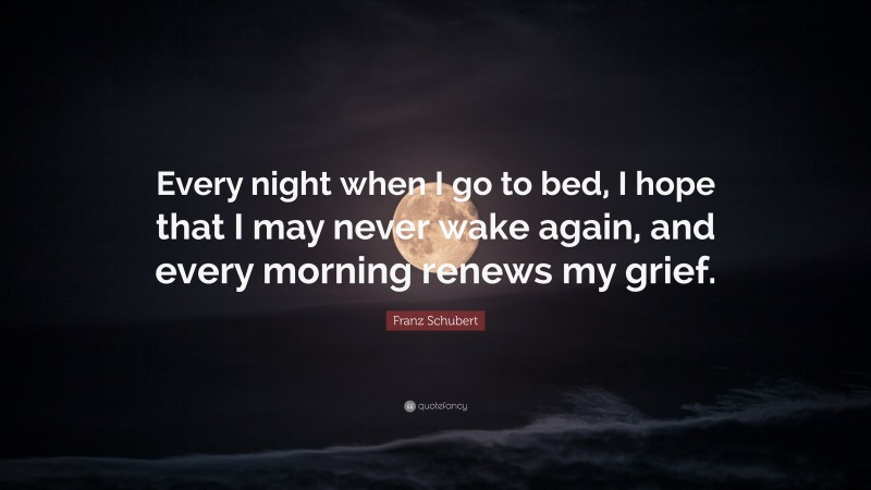 Franz Schubert Quote: “Every night when I go to bed, I hope that I may never wake again, and every morning renews my grief.”