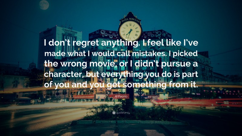 Al Pacino Quote: “I don’t regret anything. I feel like I’ve made what I would call mistakes. I picked the wrong movie, or I didn’t pursue a character, but everything you do is part of you and you get something from it.”