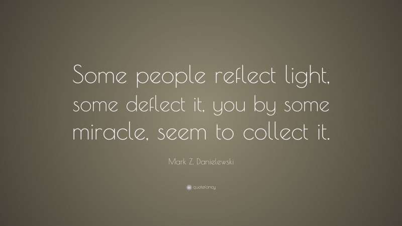 Mark Z. Danielewski Quote: “Some people reflect light, some deflect it, you by some miracle, seem to collect it.”