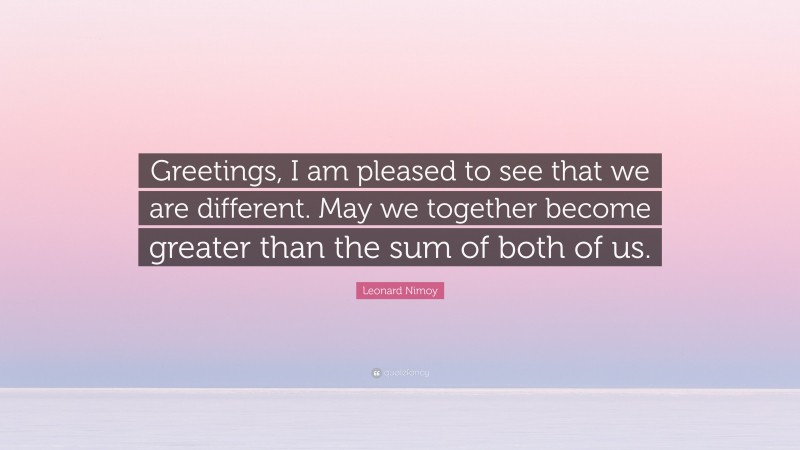 Leonard Nimoy Quote: “Greetings, I am pleased to see that we are different. May we together become greater than the sum of both of us.”