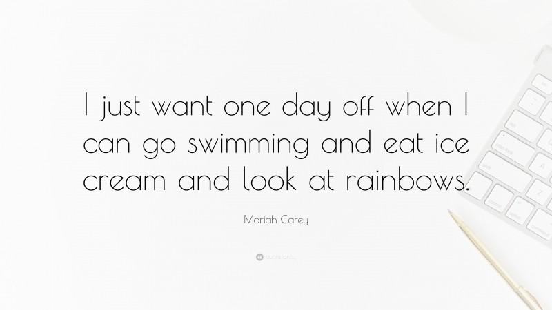 Mariah Carey Quote: “I just want one day off when I can go swimming and eat ice cream and look at rainbows.”