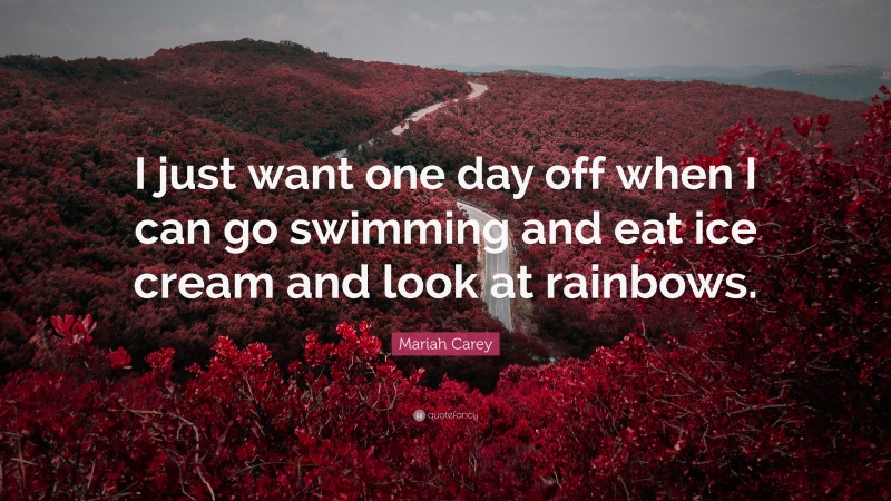 Mariah Carey Quote: “I just want one day off when I can go swimming and eat ice cream and look at rainbows.”