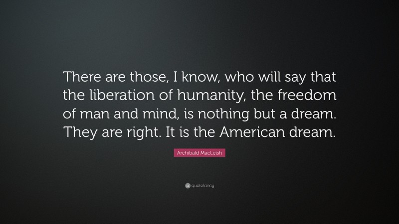 Archibald MacLeish Quote: “There are those, I know, who will say that the liberation of humanity, the freedom of man and mind, is nothing but a dream. They are right. It is the American dream.”