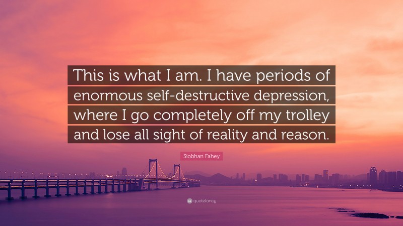 Siobhan Fahey Quote: “This is what I am. I have periods of enormous self-destructive depression, where I go completely off my trolley and lose all sight of reality and reason.”
