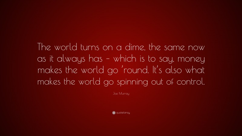 Joe Murray Quote: “The world turns on a dime, the same now as it always has – which is to say, money makes the world go ’round. It’s also what makes the world go spinning out of control.”