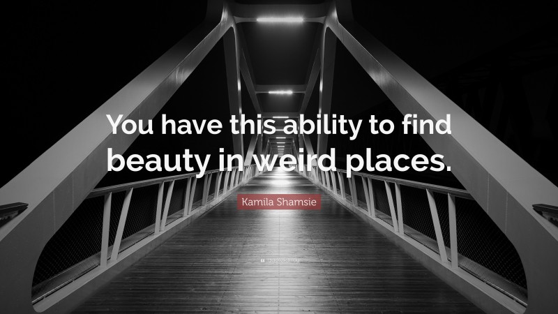 Kamila Shamsie Quote: “You have this ability to find beauty in weird places.”