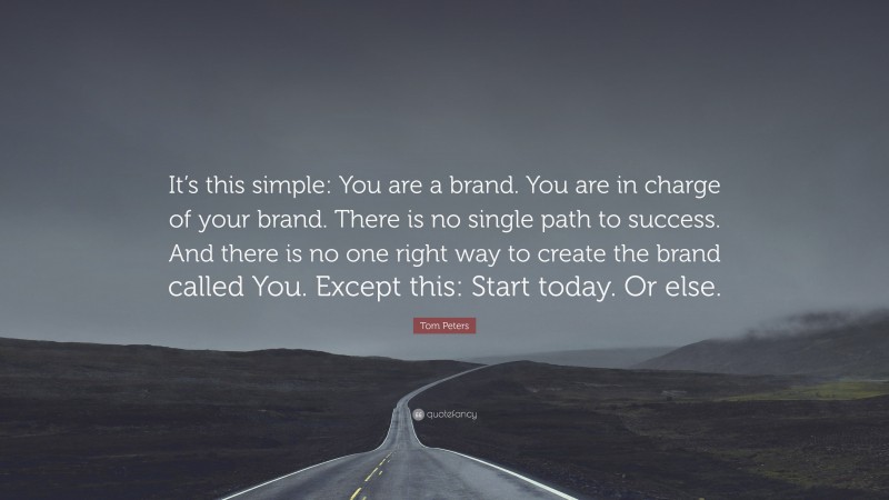 Tom Peters Quote: “It’s this simple: You are a brand. You are in charge of your brand. There is no single path to success. And there is no one right way to create the brand called You. Except this: Start today. Or else.”