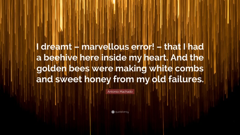 Antonio Machado Quote: “I dreamt – marvellous error! – that I had a beehive here inside my heart. And the golden bees were making white combs and sweet honey from my old failures.”