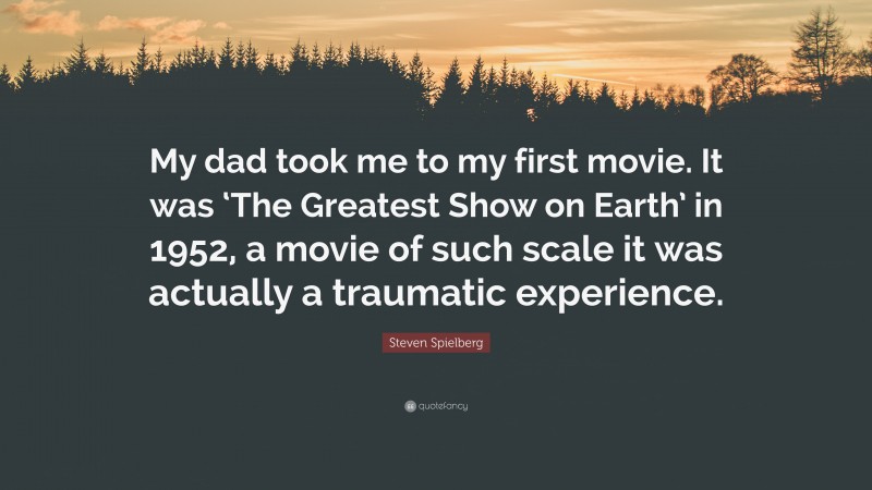 Steven Spielberg Quote: “My dad took me to my first movie. It was ‘The Greatest Show on Earth’ in 1952, a movie of such scale it was actually a traumatic experience.”