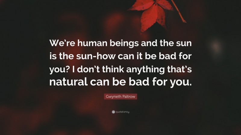 Gwyneth Paltrow Quote: “We’re human beings and the sun is the sun-how can it be bad for you? I don’t think anything that’s natural can be bad for you.”