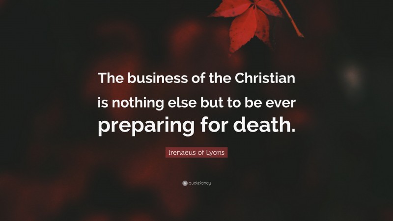 Irenaeus of Lyons Quote: “The business of the Christian is nothing else but to be ever preparing for death.”