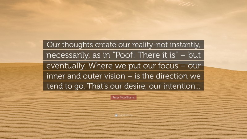 Peter McWilliams Quote: “Our thoughts create our reality-not instantly, necessarily, as in “Poof! There it is” – but eventually. Where we put our focus – our inner and outer vision – is the direction we tend to go. That’s our desire, our intention...”