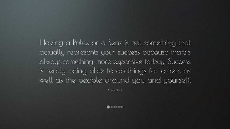 Kanye West Quote: “Having a Rolex or a Benz is not something that actually represents your success because there’s always something more expensive to buy. Success is really being able to do things for others as well as the people around you and yourself.”
