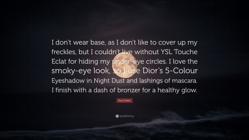 Eva Green Quote: “I don’t wear base, as I don’t like to cover up my freckles, but I couldn’t live without YSL Touche Eclat for hiding my under-eye circles. I love the smoky-eye look, so I use Dior’s 5-Colour Eyeshadow in Night Dust and lashings of mascara. I finish with a dash of bronzer for a healthy glow.”