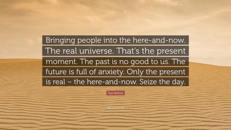 Saul Bellow Quote: “Bringing people into the here-and-now. The real universe. That’s the present moment. The past is no good to us. The future is full of anxiety. Only the present is real – the here-and-now. Seize the day.”