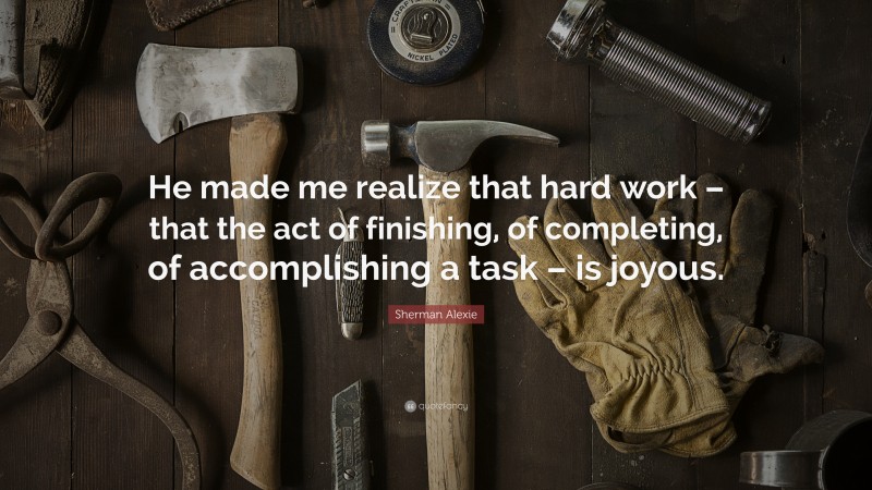 Sherman Alexie Quote: “He made me realize that hard work – that the act of finishing, of completing, of accomplishing a task – is joyous.”