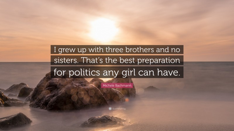 Michele Bachmann Quote: “I grew up with three brothers and no sisters. That’s the best preparation for politics any girl can have.”