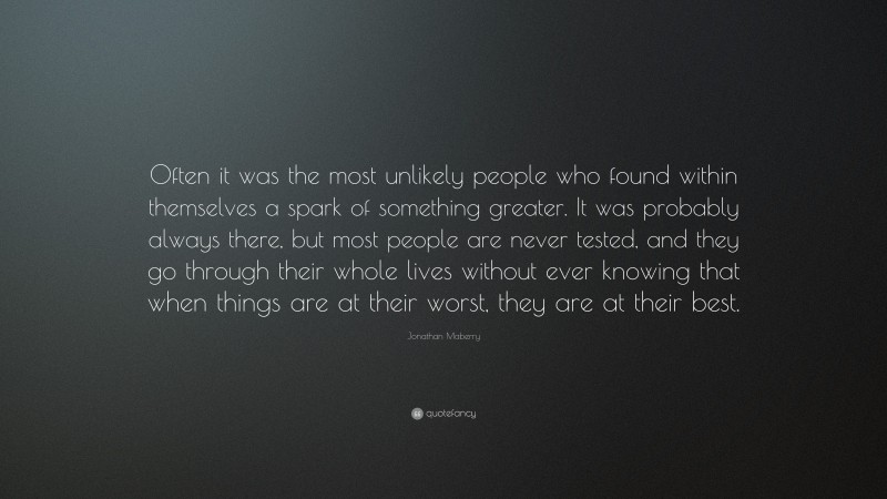 Jonathan Maberry Quote: “Often it was the most unlikely people who found within themselves a spark of something greater. It was probably always there, but most people are never tested, and they go through their whole lives without ever knowing that when things are at their worst, they are at their best.”