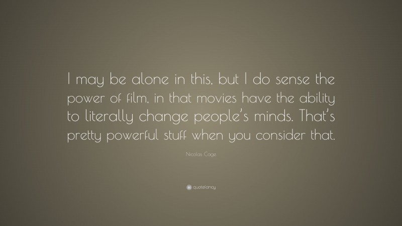 Nicolas Cage Quote: “I may be alone in this, but I do sense the power of film, in that movies have the ability to literally change people’s minds. That’s pretty powerful stuff when you consider that.”