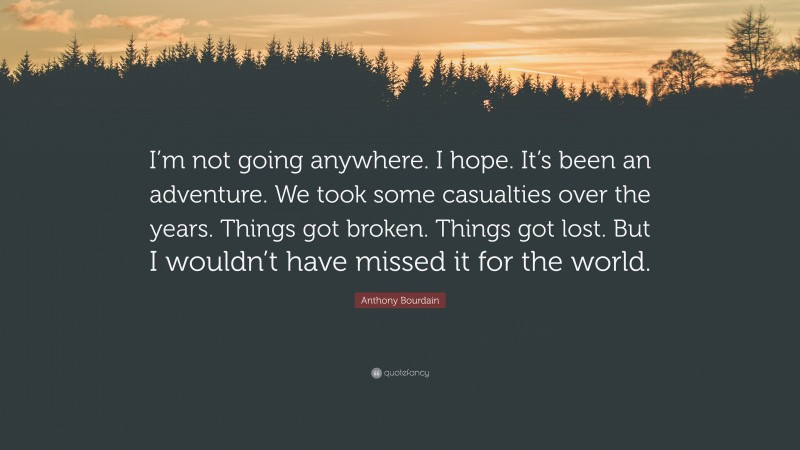 Anthony Bourdain Quote: “I’m not going anywhere. I hope. It’s been an adventure. We took some casualties over the years. Things got broken. Things got lost. But I wouldn’t have missed it for the world.”