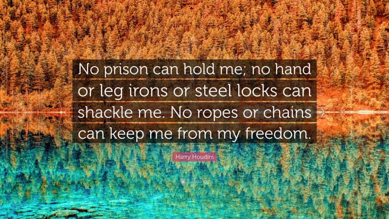 Harry Houdini Quote: “No prison can hold me; no hand or leg irons or steel locks can shackle me. No ropes or chains can keep me from my freedom.”