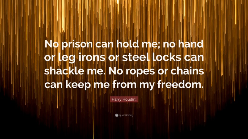 Harry Houdini Quote: “No prison can hold me; no hand or leg irons or steel locks can shackle me. No ropes or chains can keep me from my freedom.”