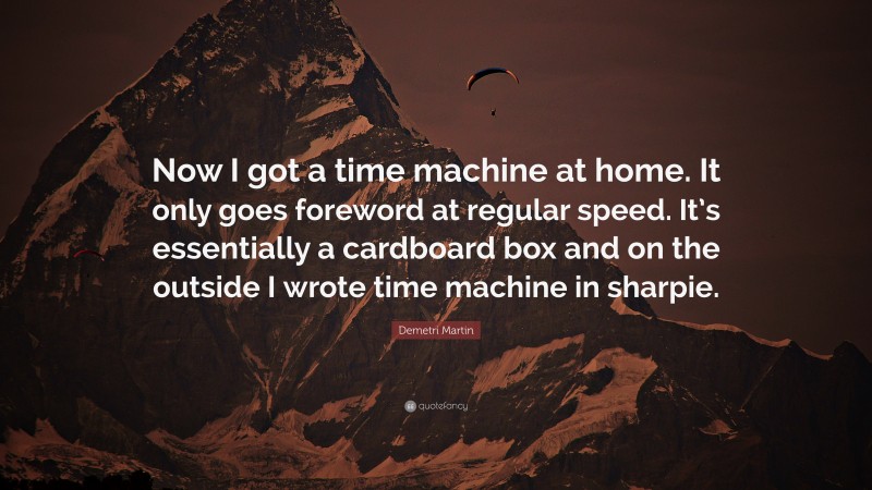 Demetri Martin Quote: “Now I got a time machine at home. It only goes foreword at regular speed. It’s essentially a cardboard box and on the outside I wrote time machine in sharpie.”