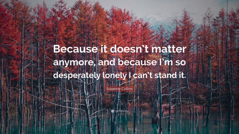 Suzanne Collins Quote: “Because it doesn’t matter anymore, and because I’m so desperately lonely I can’t stand it.”