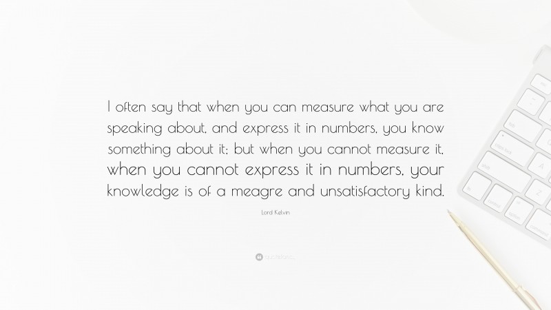 Lord Kelvin Quote: “I often say that when you can measure what you are speaking about, and express it in numbers, you know something about it; but when you cannot measure it, when you cannot express it in numbers, your knowledge is of a meagre and unsatisfactory kind.”