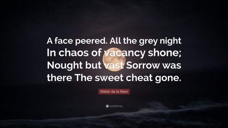 Walter de la Mare Quote: “A face peered. All the grey night In chaos of vacancy shone; Nought but vast Sorrow was there The sweet cheat gone.”