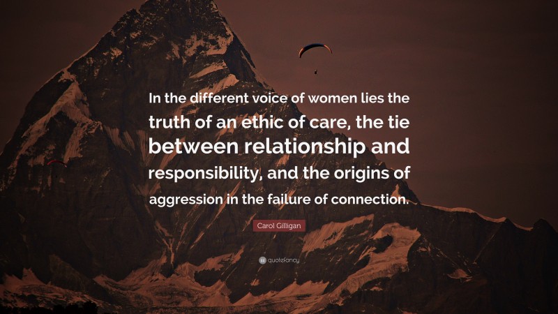 Carol Gilligan Quote: “In the different voice of women lies the truth of an ethic of care, the tie between relationship and responsibility, and the origins of aggression in the failure of connection.”
