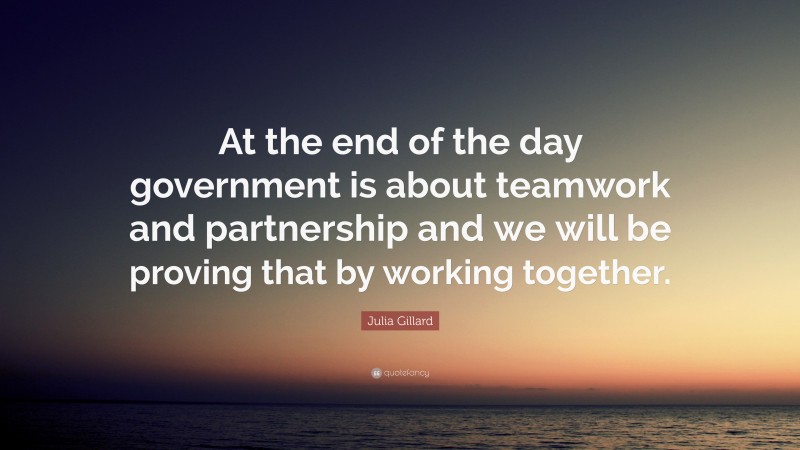 Julia Gillard Quote: “At the end of the day government is about teamwork and partnership and we will be proving that by working together.”