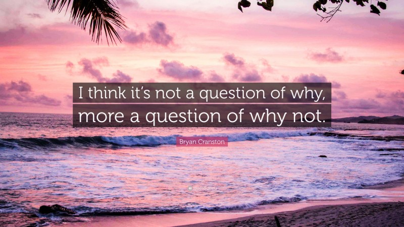 Bryan Cranston Quote: “I think it’s not a question of why, more a question of why not.”