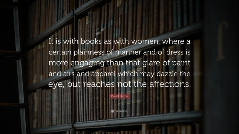 David Hume Quote: “It is with books as with women, where a certain plainness of manner and of dress is more engaging than that glare of paint and airs and apparel which may dazzle the eye, but reaches not the affections.”