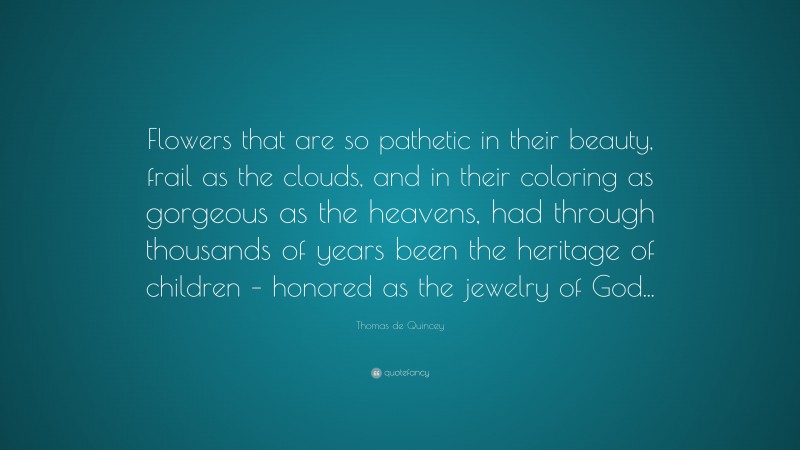 Thomas de Quincey Quote: “Flowers that are so pathetic in their beauty, frail as the clouds, and in their coloring as gorgeous as the heavens, had through thousands of years been the heritage of children – honored as the jewelry of God...”