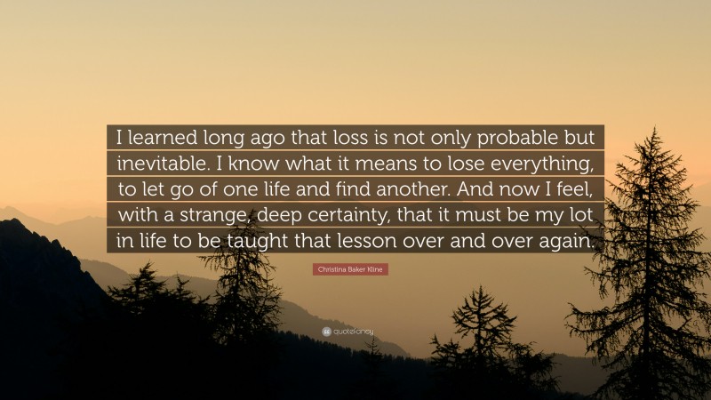 Christina Baker Kline Quote: “I learned long ago that loss is not only probable but inevitable. I know what it means to lose everything, to let go of one life and find another. And now I feel, with a strange, deep certainty, that it must be my lot in life to be taught that lesson over and over again.”