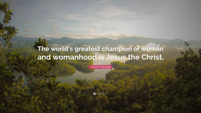 James E. Talmage Quote: “The world’s greatest champion of woman and womanhood is Jesus the Christ.”