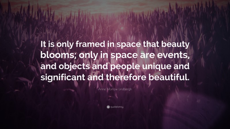 Anne Morrow Lindbergh Quote: “It is only framed in space that beauty blooms; only in space are events, and objects and people unique and significant and therefore beautiful.”