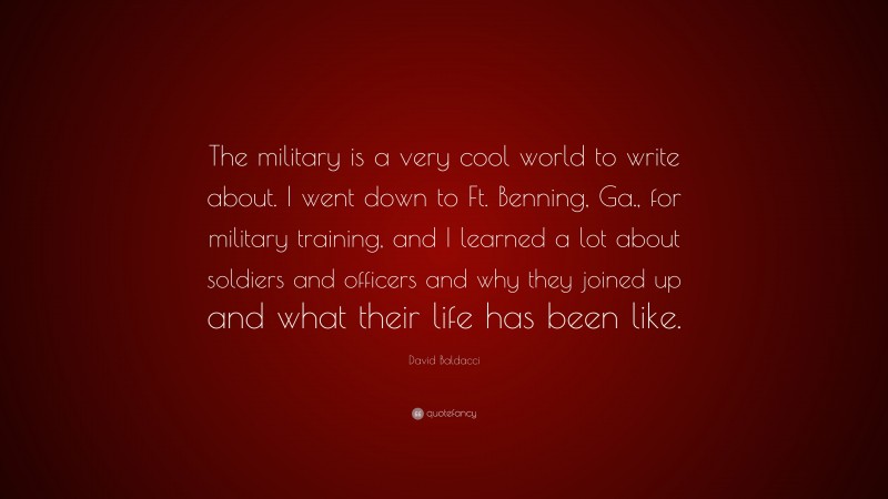 David Baldacci Quote: “The military is a very cool world to write about. I went down to Ft. Benning, Ga., for military training, and I learned a lot about soldiers and officers and why they joined up and what their life has been like.”