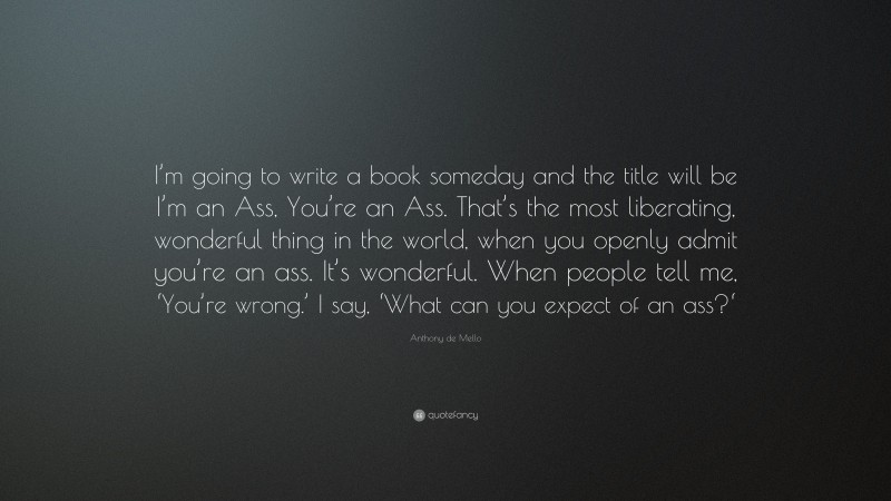 Anthony de Mello Quote: “I’m going to write a book someday and the title will be I’m an Ass, You’re an Ass. That’s the most liberating, wonderful thing in the world, when you openly admit you’re an ass. It’s wonderful. When people tell me, ‘You’re wrong.’ I say, ‘What can you expect of an ass?‘”