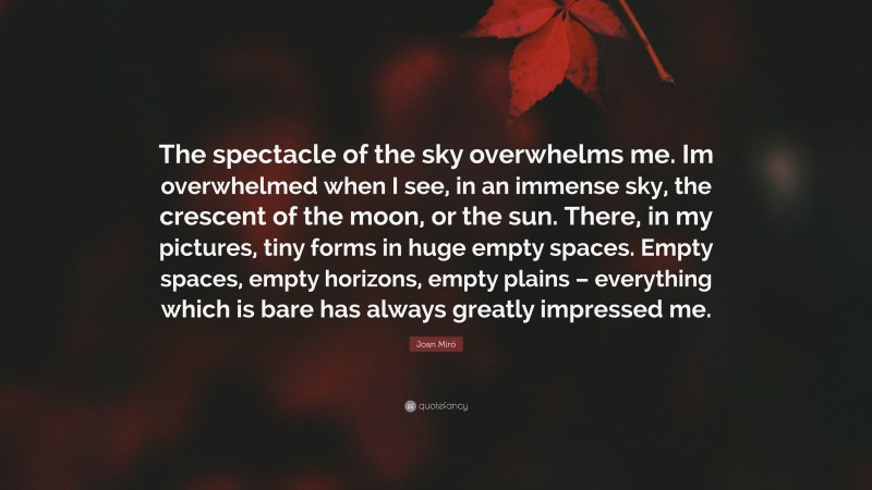 Joan Miró Quote: “The spectacle of the sky overwhelms me. Im overwhelmed when I see, in an immense sky, the crescent of the moon, or the sun. There, in my pictures, tiny forms in huge empty spaces. Empty spaces, empty horizons, empty plains – everything which is bare has always greatly impressed me.”
