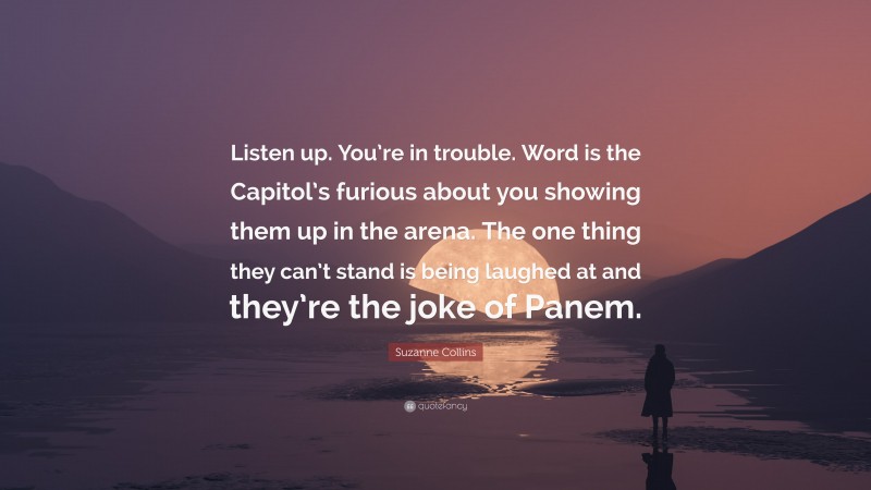 Suzanne Collins Quote: “Listen up. You’re in trouble. Word is the Capitol’s furious about you showing them up in the arena. The one thing they can’t stand is being laughed at and they’re the joke of Panem.”